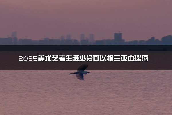 2025美术艺考生多少分可以报三亚中瑞酒店管理职业学院