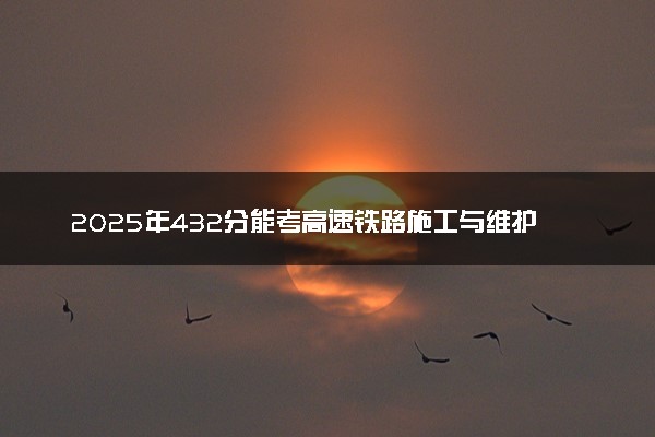 2025年432分能考高速铁路施工与维护专业吗 432分高速铁路施工与维护专业大学推荐