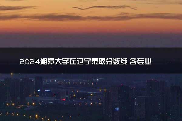 2024湘潭大学在辽宁录取分数线 各专业分数及位次