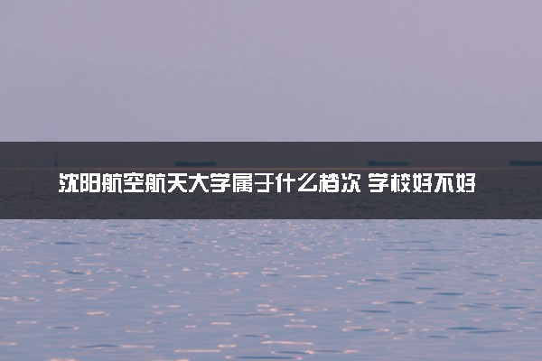 沈阳航空航天大学属于什么档次 学校好不好