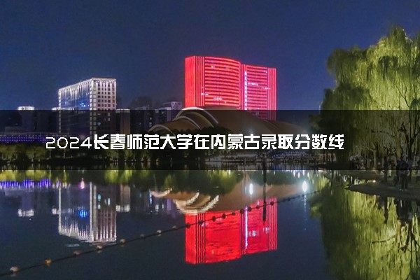 2024长春师范大学在内蒙古录取分数线 各专业分数及位次