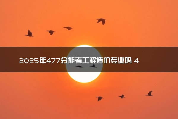 2025年477分能考工程造价专业吗 477分工程造价专业大学推荐