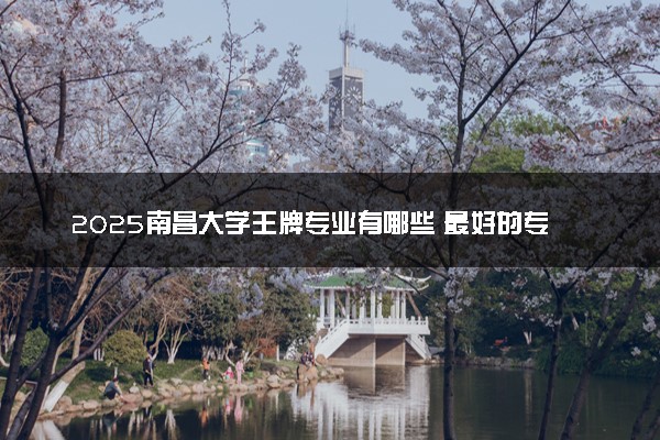 2025南昌大学王牌专业有哪些 最好的专业是什么