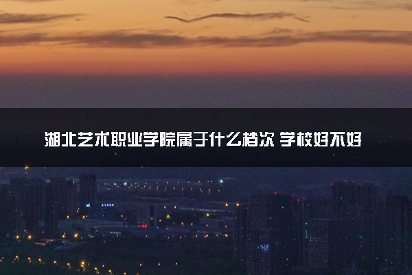 湖北艺术职业学院属于什么档次 学校好不好
