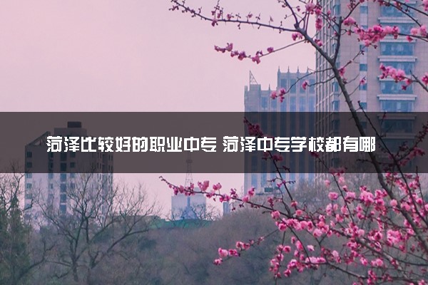菏泽比较好的职业中专 菏泽中专学校都有哪些