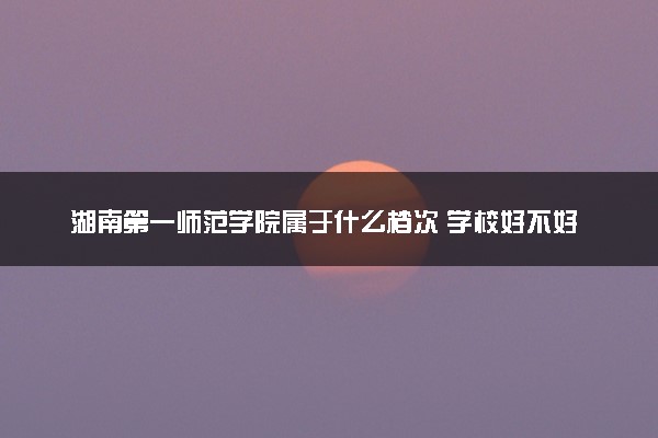 湖南第一师范学院属于什么档次 学校好不好
