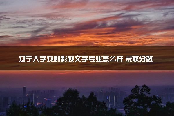辽宁大学戏剧影视文学专业怎么样 录取分数线多少