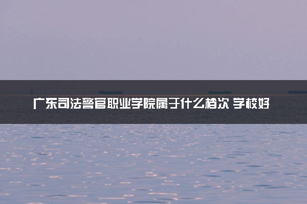 广东司法警官职业学院属于什么档次 学校好不好