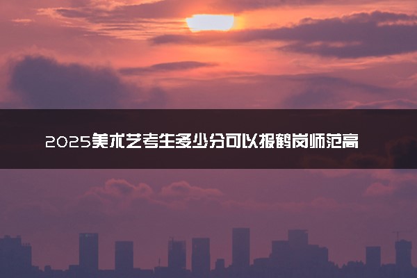2025美术艺考生多少分可以报鹤岗师范高等专科学校