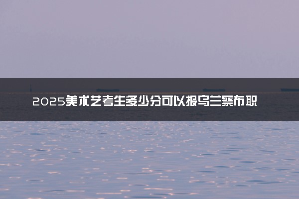 2025美术艺考生多少分可以报乌兰察布职业学院