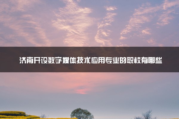 济南开设数字媒体技术应用专业的职校有哪些