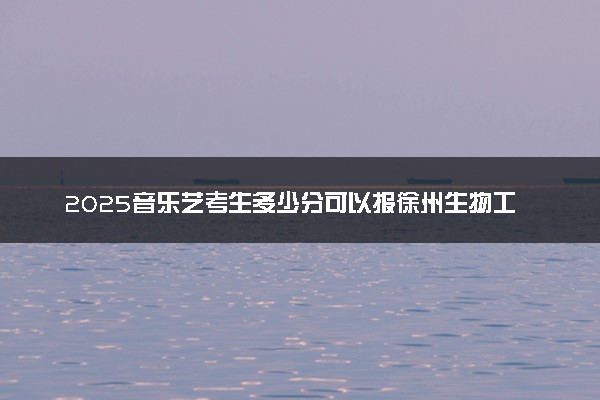 2025音乐艺考生多少分可以报徐州生物工程职业技术学院