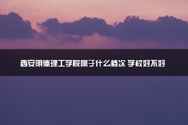 西安明德理工学院属于什么档次 学校好不好