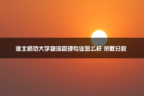 淮北师范大学物流管理专业怎么样 录取分数线多少