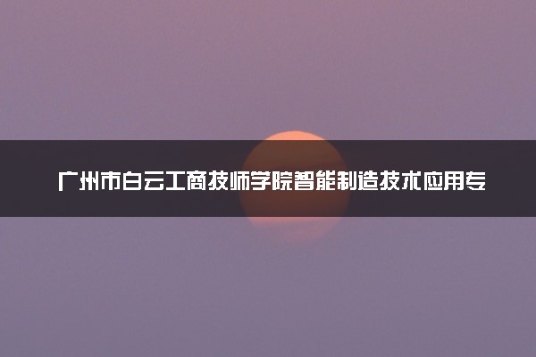 广州市白云工商技师学院智能制造技术应用专业三年制中技创新班怎么样