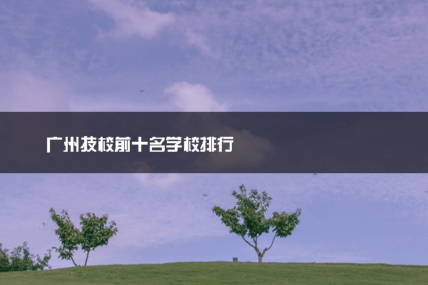广州技校前十名学校排行
