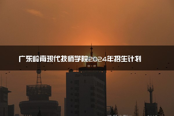 广东岭南现代技师学院2024年招生计划
