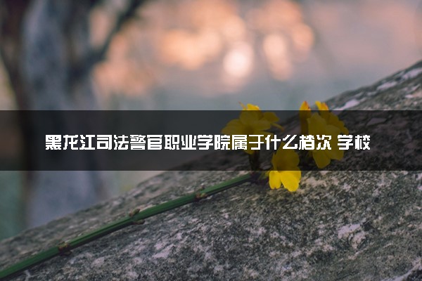 黑龙江司法警官职业学院属于什么档次 学校好不好