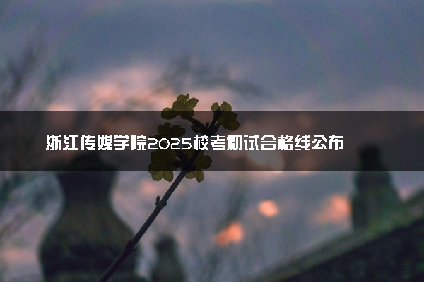 浙江传媒学院2025校考初试合格线公布 各专业分数线汇总