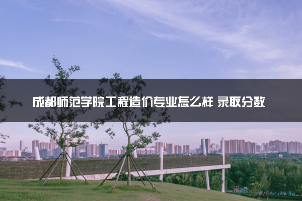 成都师范学院工程造价专业怎么样 录取分数线多少