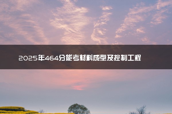 2025年464分能考材料成型及控制工程专业吗 464分材料成型及控制工程专业大学推荐