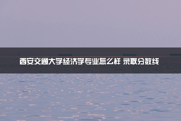 西安交通大学经济学专业怎么样 录取分数线多少