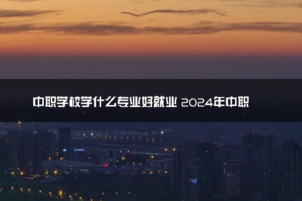 中职学校学什么专业好就业 2024年中职热门专业排名前十名