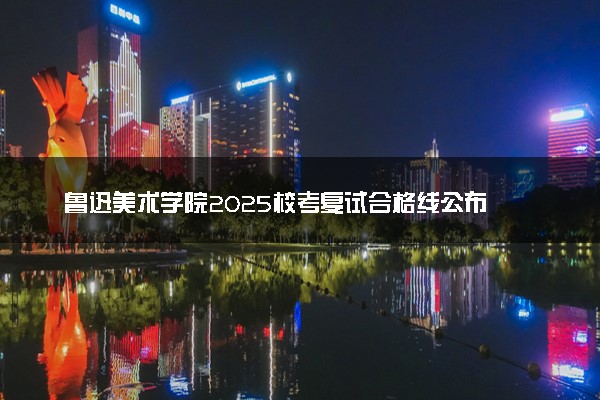 鲁迅美术学院2025校考复试合格线公布 各专业分数线汇总