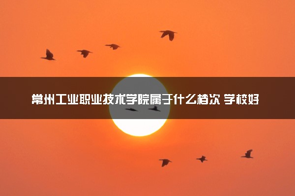 常州工业职业技术学院属于什么档次 学校好不好