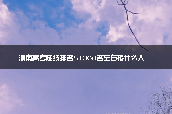河南高考成绩排名51000名左右报什么大学好（2025年参考）