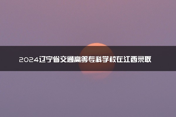 2024辽宁省交通高等专科学校在江西录取分数线 各专业分数及位次