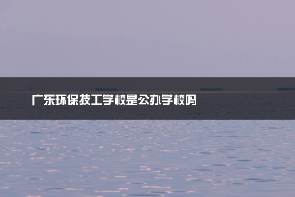 广东环保技工学校是公办学校吗