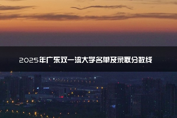 2025年广东双一流大学名单及录取分数线 全国排名第几