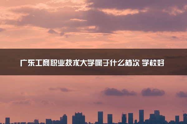 广东工商职业技术大学属于什么档次 学校好不好