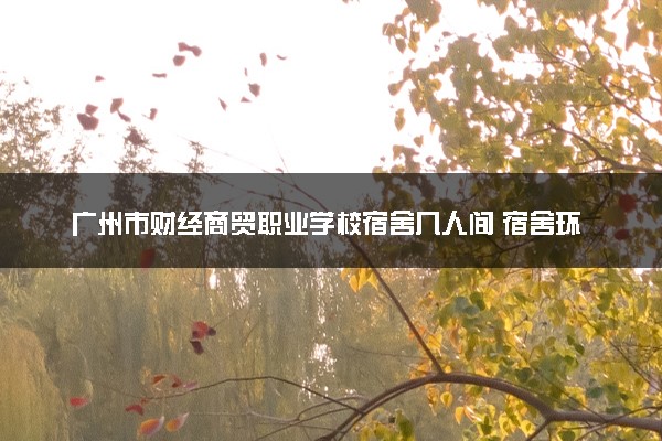 广州市财经商贸职业学校宿舍几人间 宿舍环境怎么样