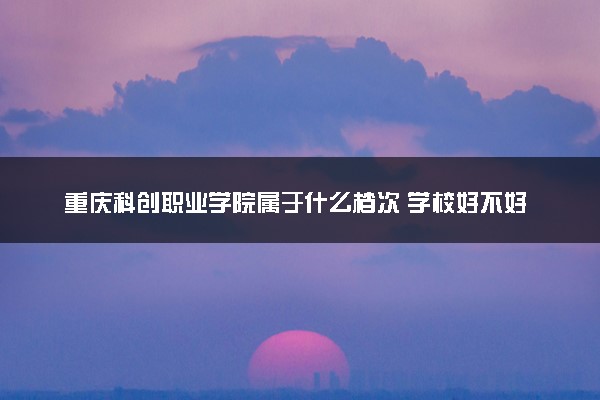 重庆科创职业学院属于什么档次 学校好不好