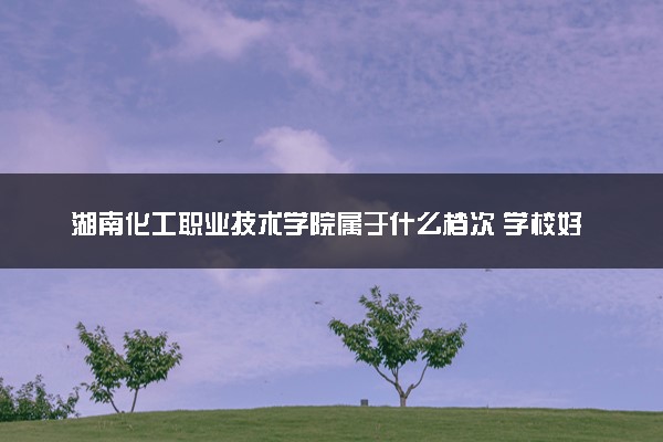 湖南化工职业技术学院属于什么档次 学校好不好