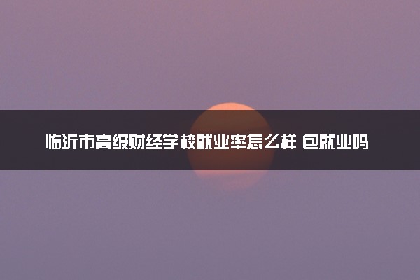 临沂市高级财经学校就业率怎么样 包就业吗