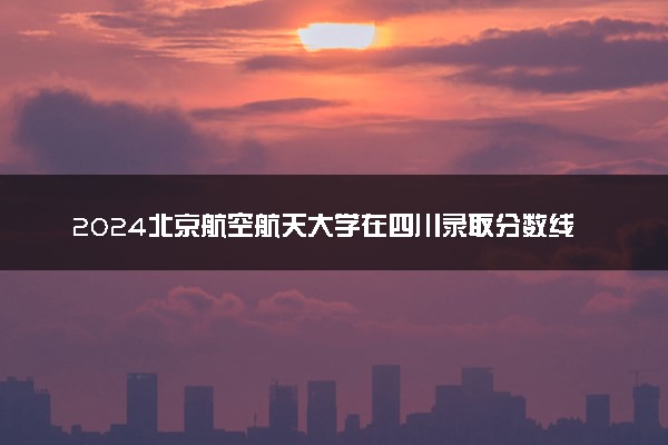 2024北京航空航天大学在四川录取分数线 各专业分数及位次