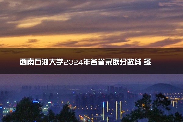 西南石油大学2024年各省录取分数线 多少分能考上