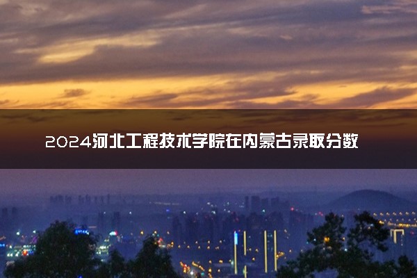 2024河北工程技术学院在内蒙古录取分数线 各专业分数及位次