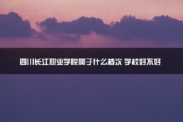 四川长江职业学院属于什么档次 学校好不好