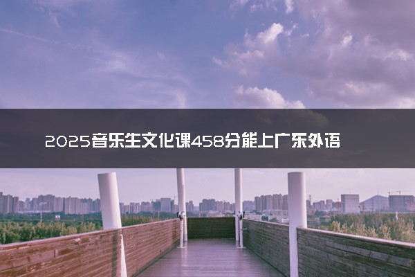 2025音乐生文化课458分能上广东外语外贸大学吗