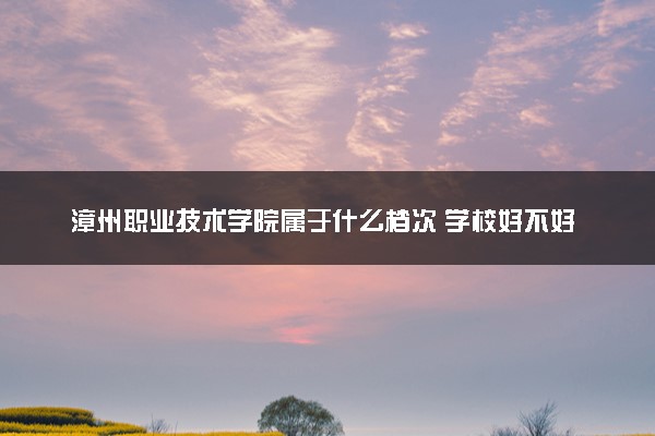 漳州职业技术学院属于什么档次 学校好不好