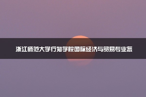 浙江师范大学行知学院国际经济与贸易专业怎么样 录取分数线多少