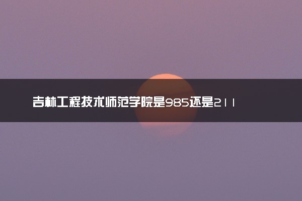 吉林工程技术师范学院是985还是211 含金量怎么样