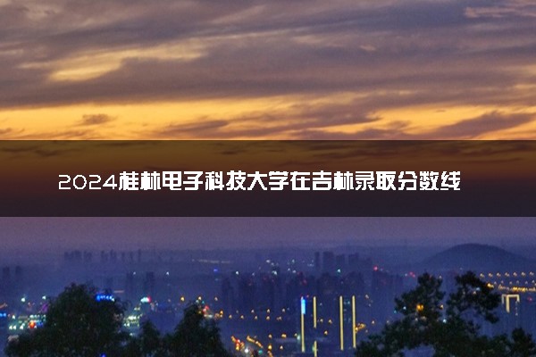 2024桂林电子科技大学在吉林录取分数线 各专业分数及位次