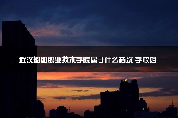 武汉船舶职业技术学院属于什么档次 学校好不好
