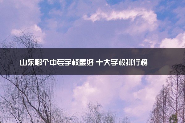 山东哪个中专学校最好 十大学校排行榜
