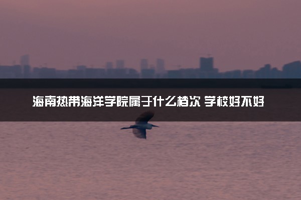 海南热带海洋学院属于什么档次 学校好不好
